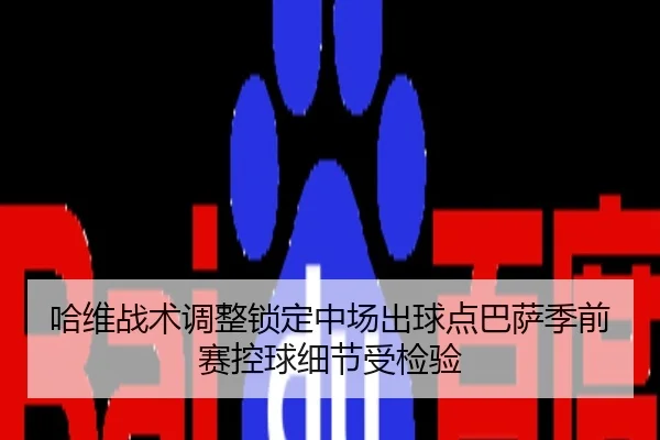 哈维战术调整锁定中场出球点巴萨季前赛控球细节受检验