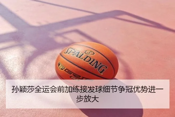 孙颖莎全运会前加练接发球细节争冠优势进一步放大